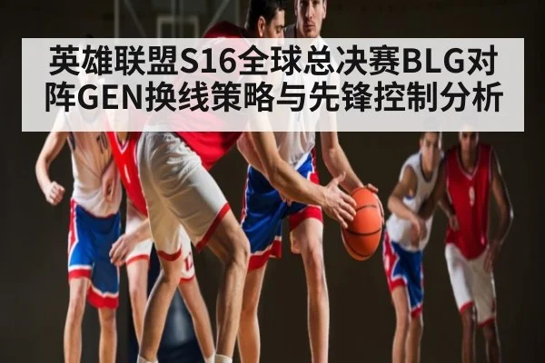 英雄联盟S16全球总决赛BLG对阵GEN换线策略与先锋控制分析