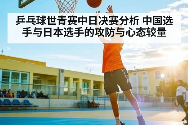 乒乓球世青赛中日决赛分析 中国选手与日本选手的攻防与心态较量