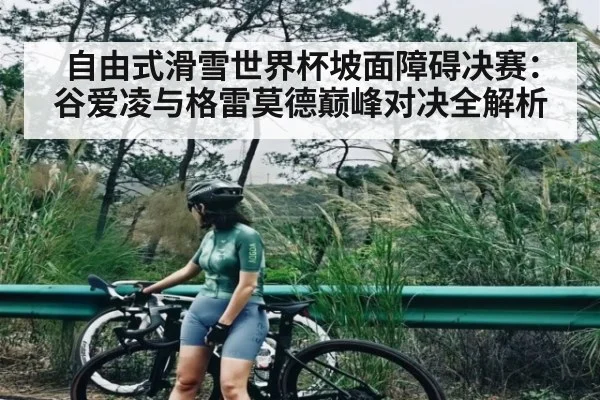 自由式滑雪世界杯坡面障碍决赛：谷爱凌与格雷莫德巅峰对决全解析