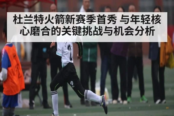 杜兰特火箭新赛季首秀 与年轻核心磨合的关键挑战与机会分析